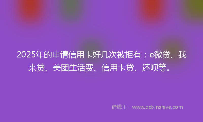 2025年的申请信用卡好几次被拒有：e微贷、我来贷、美团生活费、信用卡贷、还呗等。