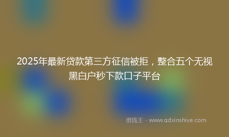2025年最新贷款第三方征信被拒，整合五个无视黑白户秒下款口子平台