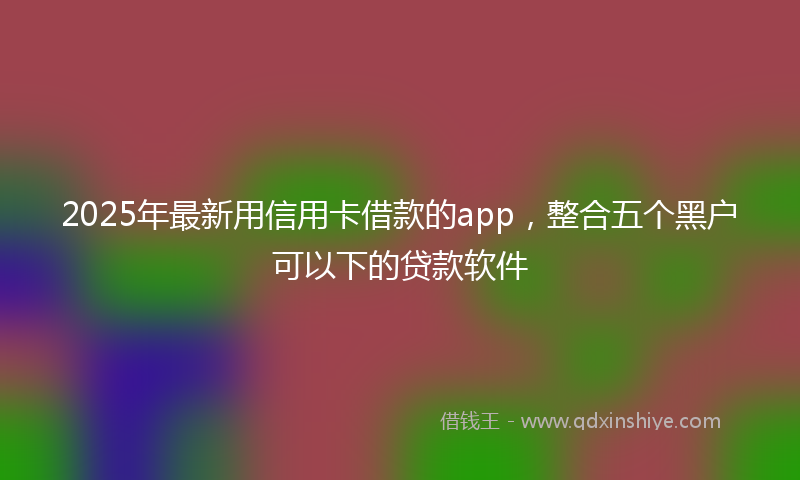 2025年最新用信用卡借款的app，整合五个黑户可以下的贷款软件