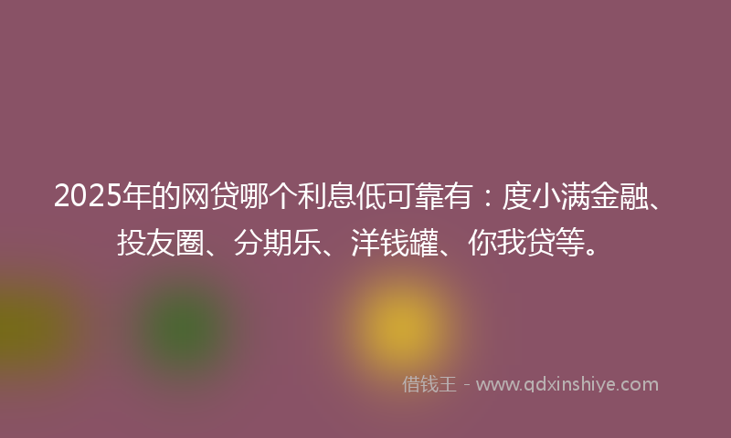 2025年的网贷哪个利息低可靠有：度小满金融、投友圈、分期乐、洋钱罐、你我贷等。