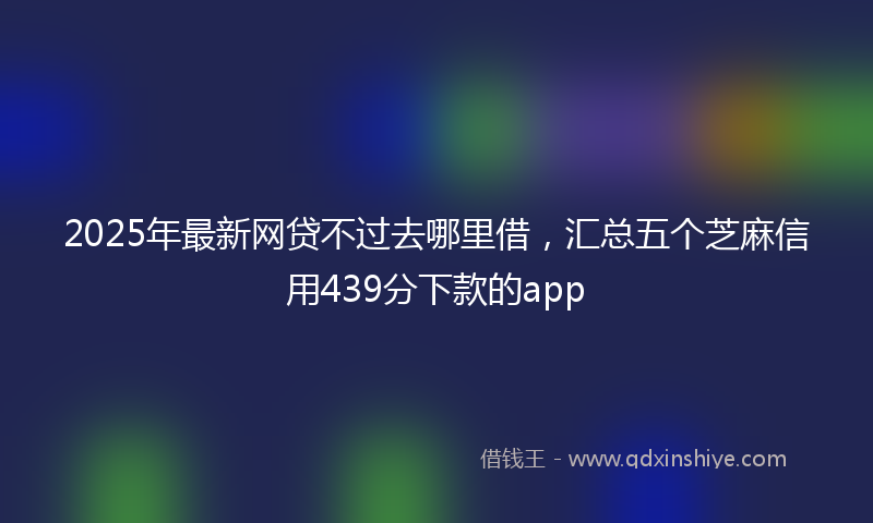 2025年最新网贷不过去哪里借，汇总五个芝麻信用439分下款的app