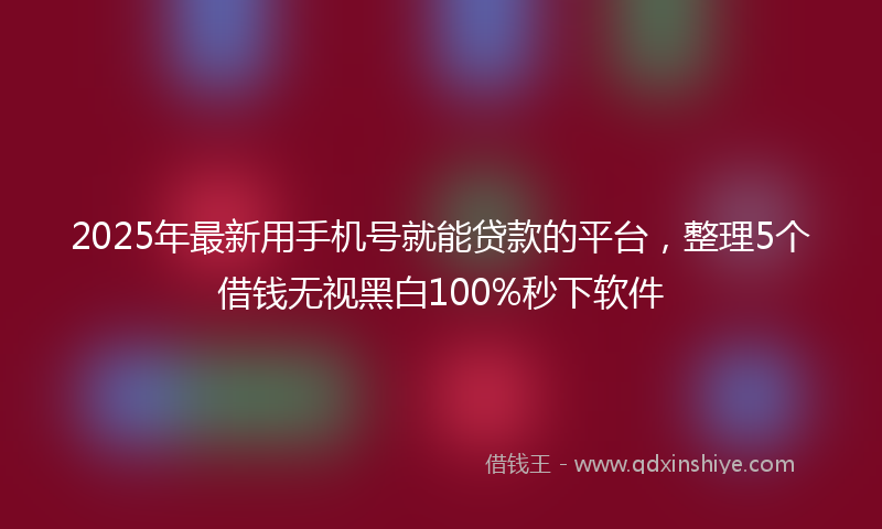 2025年最新用手机号就能贷款的平台，整理5个借钱无视黑白100%秒下软件