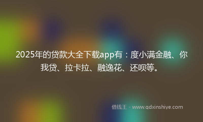 2025年的贷款大全下载app有：度小满金融、你我贷、拉卡拉、融逸花、还呗等。