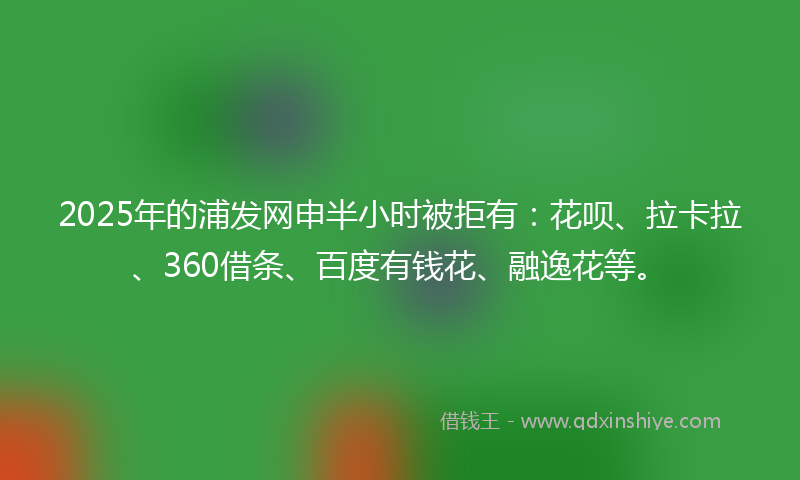2025年的浦发网申半小时被拒有：花呗、拉卡拉、360借条、百度有钱花、融逸花等。