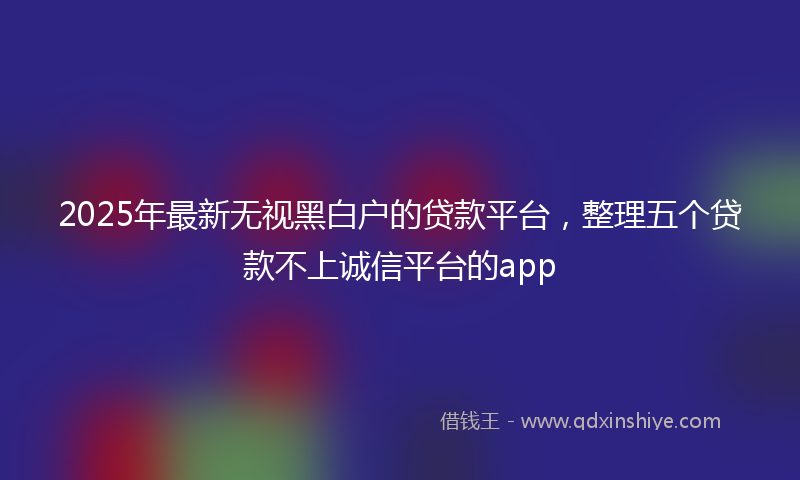 2025年最新无视黑白户的贷款平台，整理五个贷款不上诚信平台的app