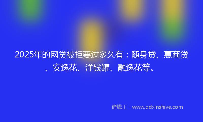 2025年的网贷被拒要过多久有：随身贷、惠商贷、安逸花、洋钱罐、融逸花等。