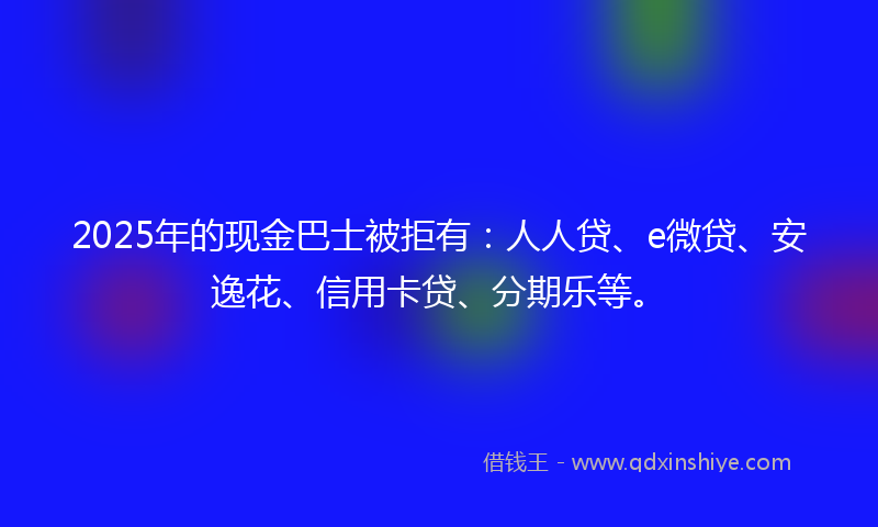 2025年的现金巴士被拒有：人人贷、e微贷、安逸花、信用卡贷、分期乐等。