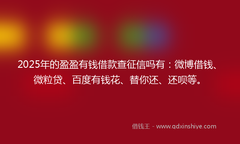 2025年的盈盈有钱借款查征信吗有：微博借钱、微粒贷、百度有钱花、替你还、还呗等。