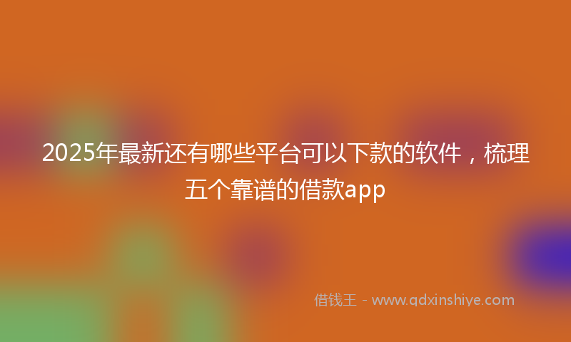 2025年最新还有哪些平台可以下款的软件，梳理五个靠谱的借款app