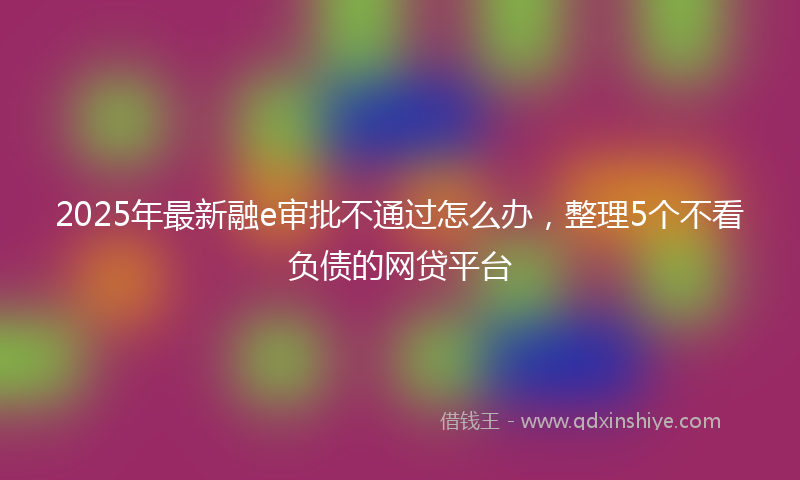 2025年最新融e审批不通过怎么办，整理5个不看负债的网贷平台