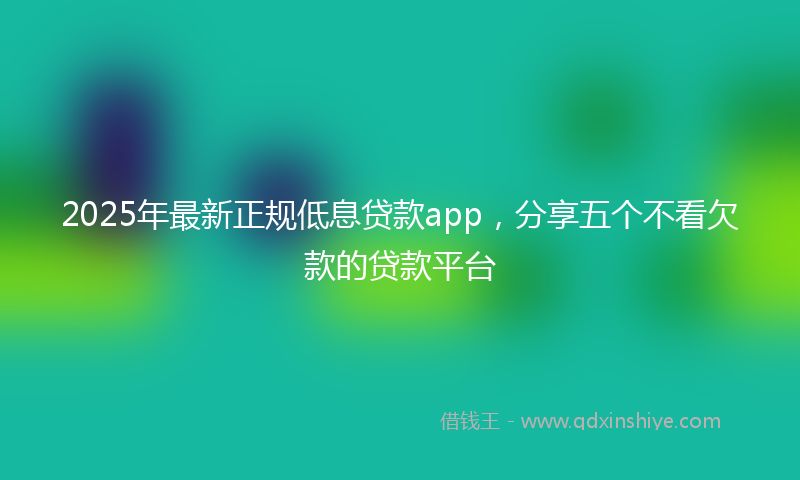 2025年最新正规低息贷款app，分享五个不看欠款的贷款平台