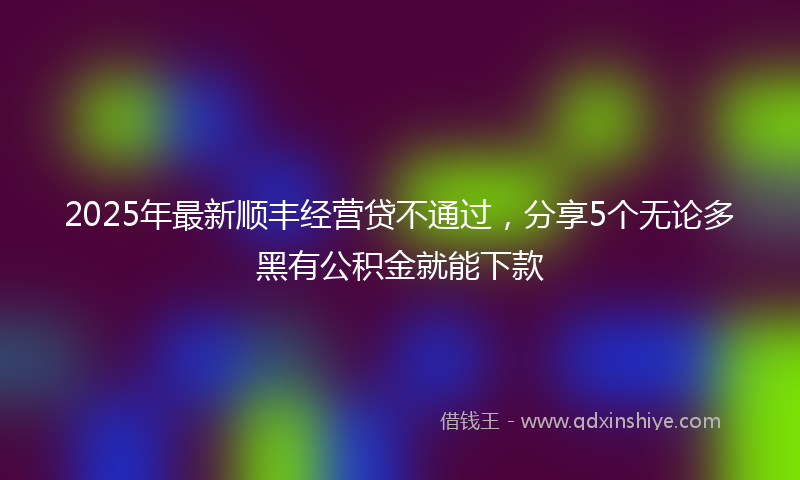 2025年最新顺丰经营贷不通过，分享5个无论多黑有公积金就能下款