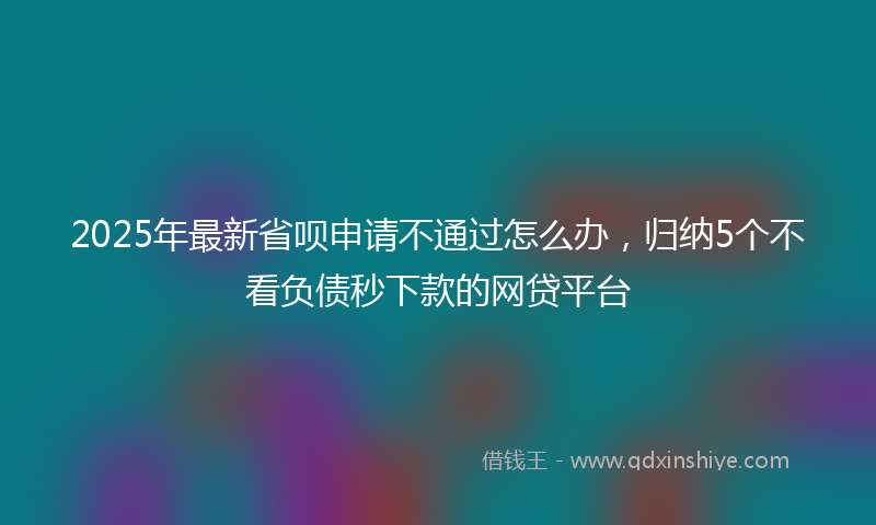 2025年最新省呗申请不通过怎么办，归纳5个不看负债秒下款的网贷平台