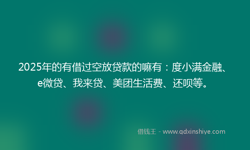 2025年的有借过空放贷款的嘛有：度小满金融、e微贷、我来贷、美团生活费、还呗等。