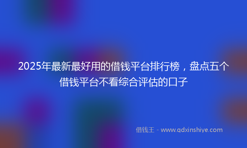 2025年最新最好用的借钱平台排行榜，盘点五个借钱平台不看综合评估的口子