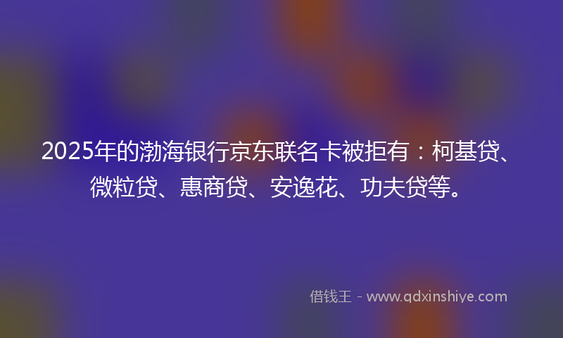 2025年的渤海银行京东联名卡被拒有：柯基贷、微粒贷、惠商贷、安逸花、功夫贷等。