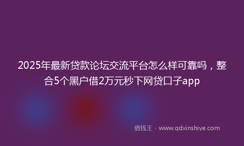 2025年最新贷款论坛交流平台怎么样可靠吗，整合5个黑户借2万元秒下网贷口子app