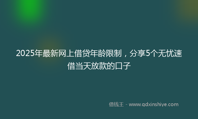 2025年最新网上借贷年龄限制，分享5个无忧速借当天放款的口子