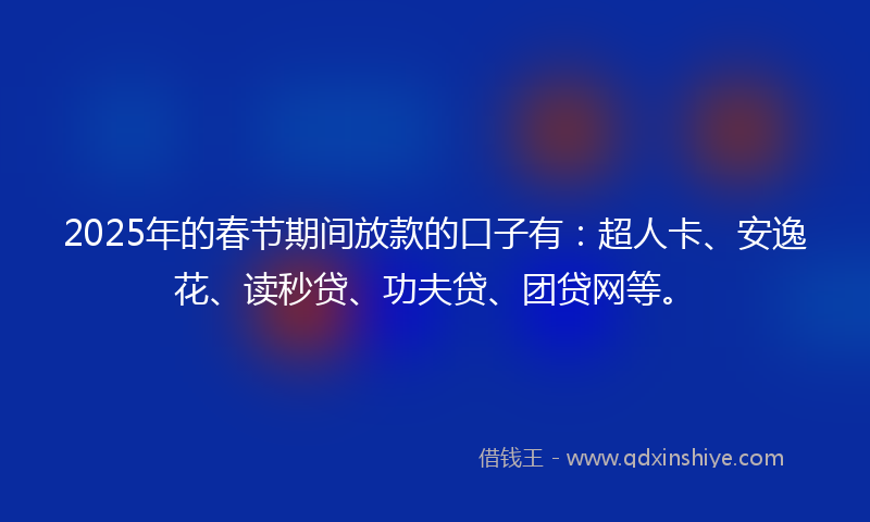 2025年的春节期间放款的口子有：超人卡、安逸花、读秒贷、功夫贷、团贷网等。