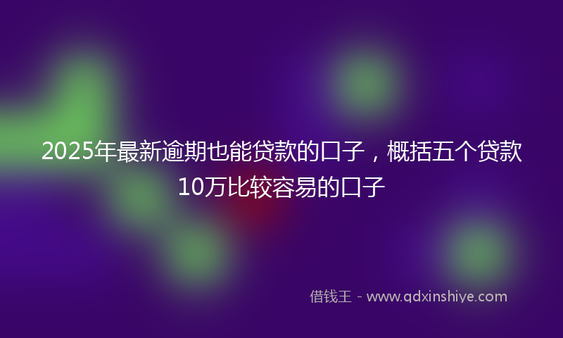 2025年最新逾期也能贷款的口子，概括五个贷款10万比较容易的口子