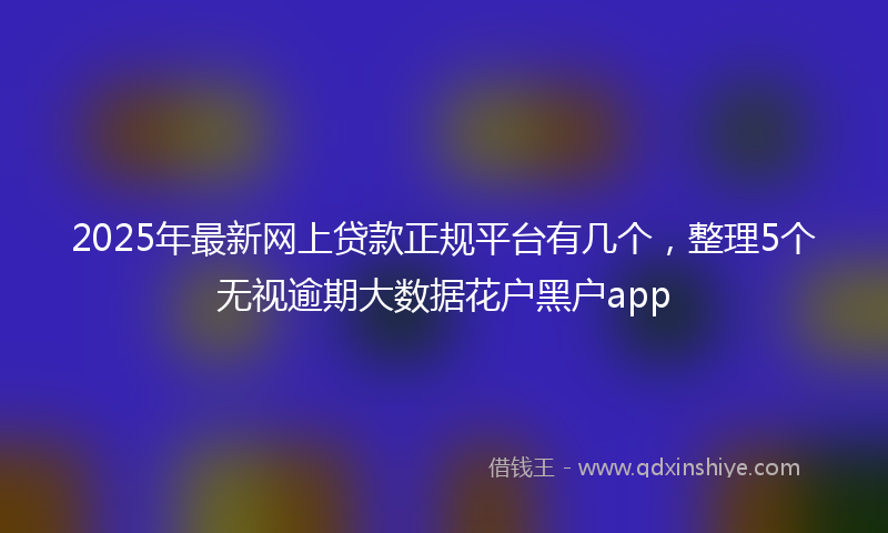 2025年最新网上贷款正规平台有几个，整理5个无视逾期大数据花户黑户app