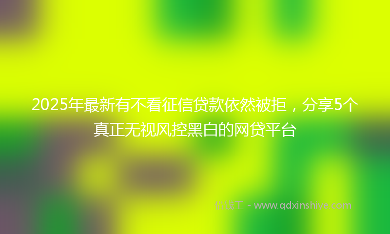 2025年最新有不看征信贷款依然被拒，分享5个真正无视风控黑白的网贷平台