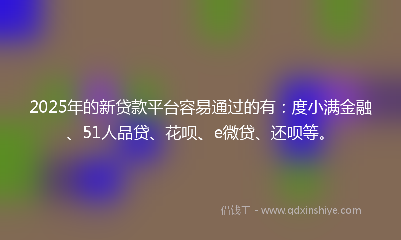 2025年的新贷款平台容易通过的有：度小满金融、51人品贷、花呗、e微贷、还呗等。