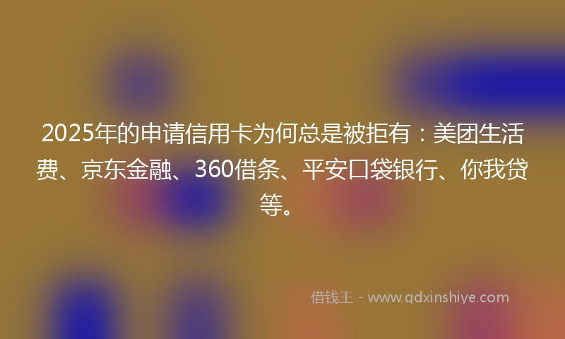 2025年的申请信用卡为何总是被拒有：美团生活费、京东金融、360借条、平安口袋银行、你我贷等。