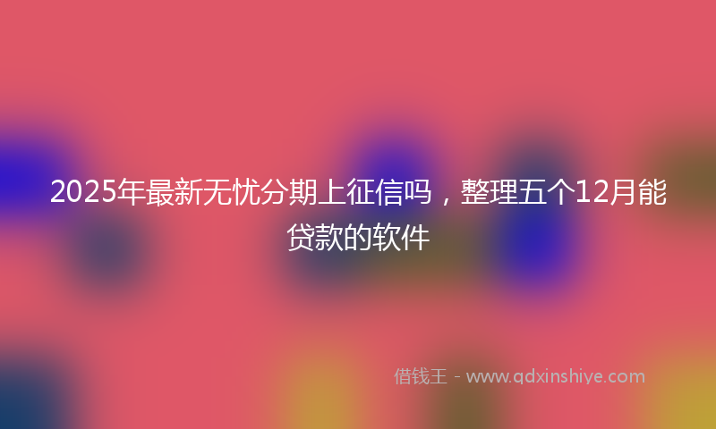 2025年最新无忧分期上征信吗，整理五个12月能贷款的软件