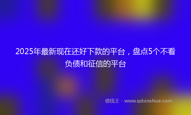 2025年最新现在还好下款的平台，盘点5个不看负债和征信的平台