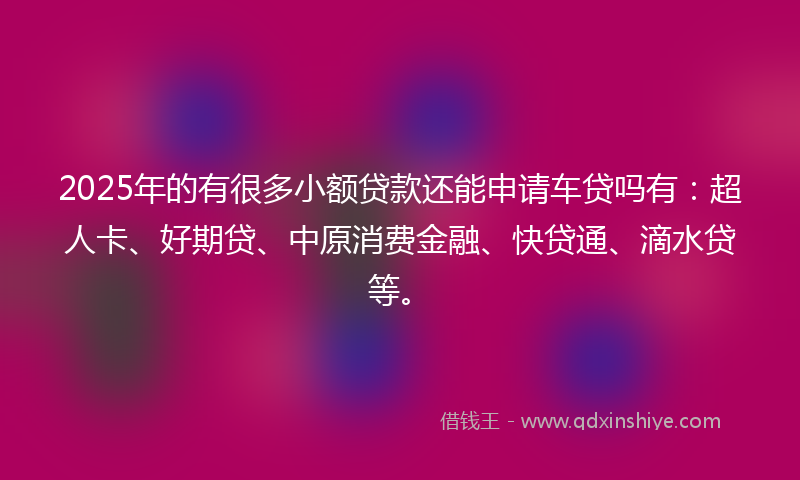 2025年的有很多小额贷款还能申请车贷吗有：超人卡、好期贷、中原消费金融、快贷通、滴水贷等。