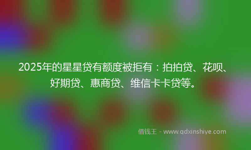 2025年的星星贷有额度被拒有：拍拍贷、花呗、好期贷、惠商贷、维信卡卡贷等。