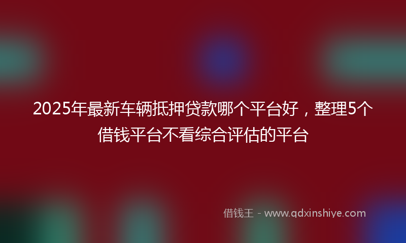 2025年最新车辆抵押贷款哪个平台好，整理5个借钱平台不看综合评估的平台