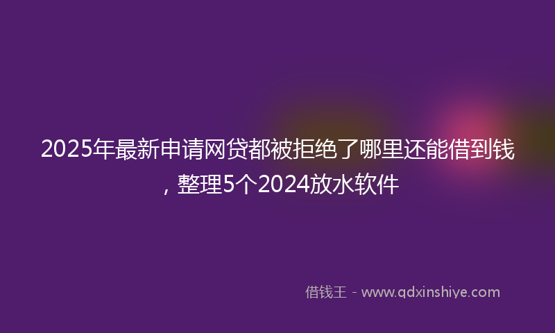 2025年最新申请网贷都被拒绝了哪里还能借到钱，整理5个2024放水软件