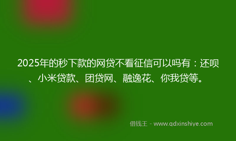 2025年的秒下款的网贷不看征信可以吗有：还呗、小米贷款、团贷网、融逸花、你我贷等。