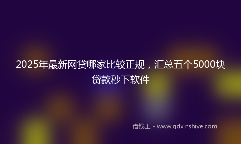 2025年最新网贷哪家比较正规，汇总五个5000块贷款秒下软件