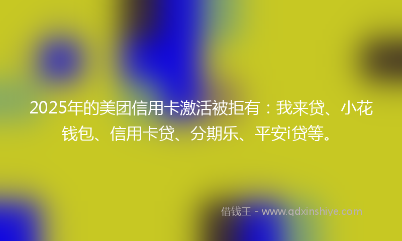 2025年的美团信用卡激活被拒有：我来贷、小花钱包、信用卡贷、分期乐、平安i贷等。