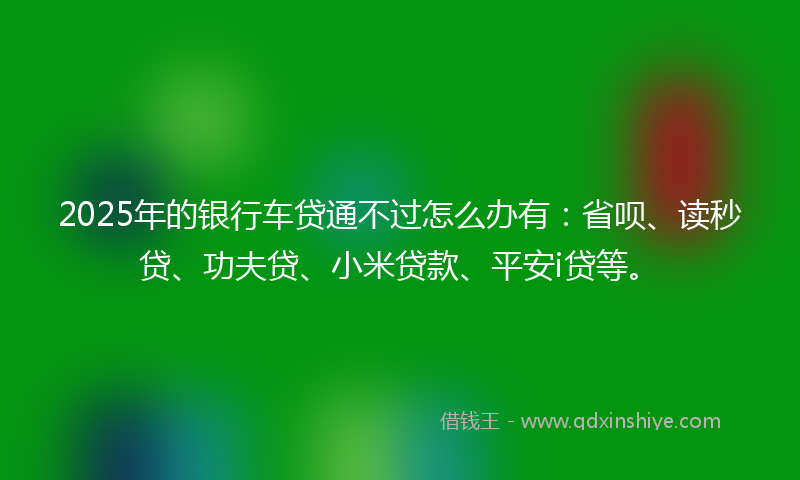2025年的银行车贷通不过怎么办有：省呗、读秒贷、功夫贷、小米贷款、平安i贷等。