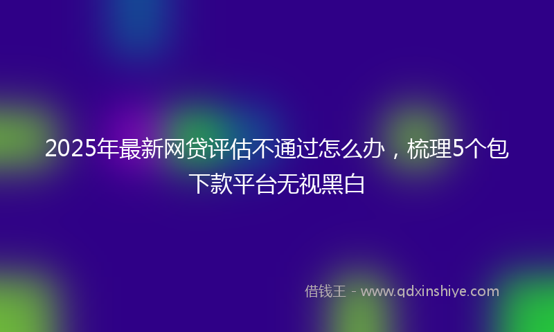 2025年最新网贷评估不通过怎么办，梳理5个包下款平台无视黑白