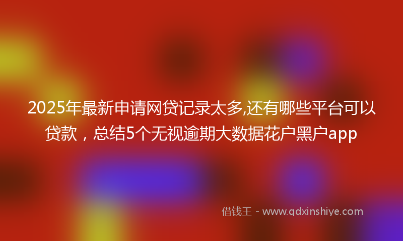 2025年最新申请网贷记录太多,还有哪些平台可以贷款，总结5个无视逾期大数据花户黑户app