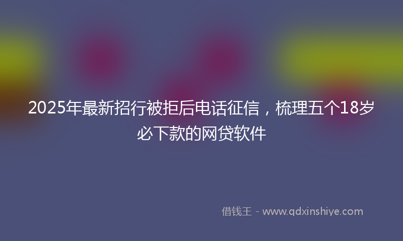 2025年最新招行被拒后电话征信，梳理五个18岁必下款的网贷软件