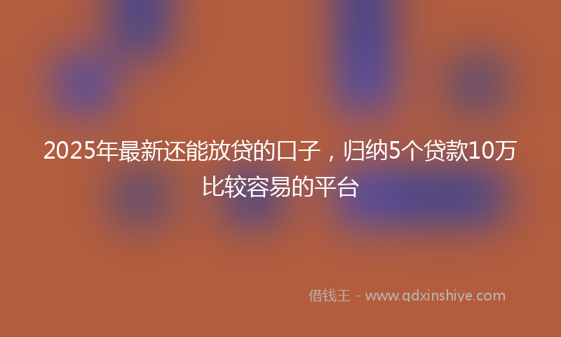 2025年最新还能放贷的口子，归纳5个贷款10万比较容易的平台