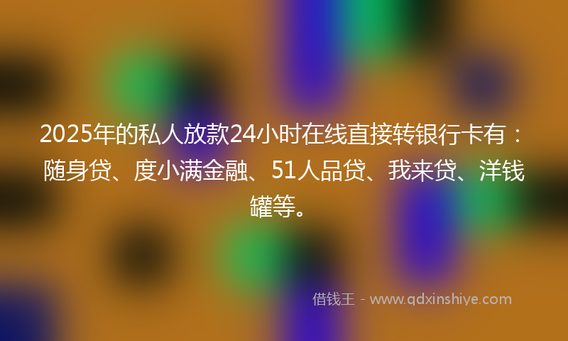 2025年的私人放款24小时在线直接转银行卡有：随身贷、度小满金融、51人品贷、我来贷、洋钱罐等。