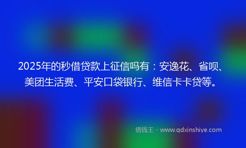 2025年的秒借贷款上征信吗有：安逸花、省呗、美团生活费、平安口袋银行、维信卡卡贷等。