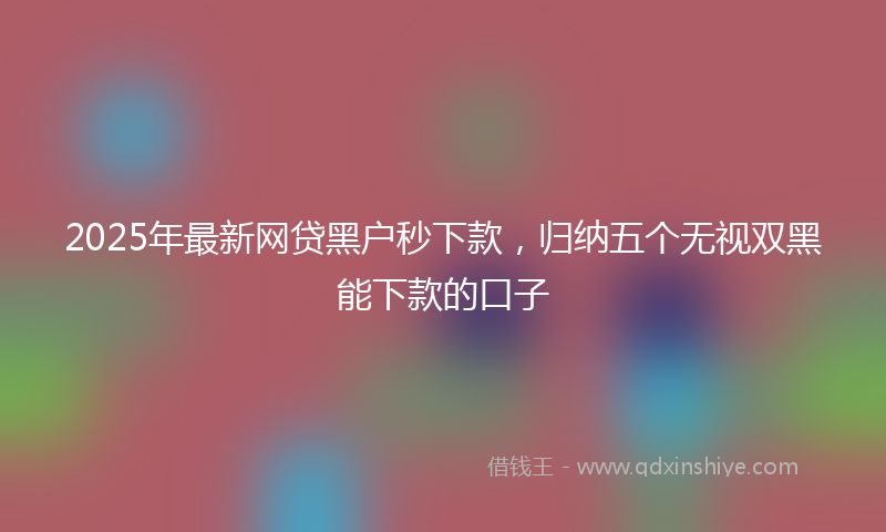 2025年最新网贷黑户秒下款，归纳五个无视双黑能下款的口子