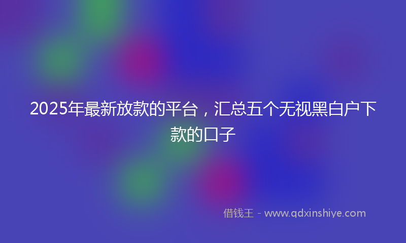 2025年最新放款的平台，汇总五个无视黑白户下款的口子