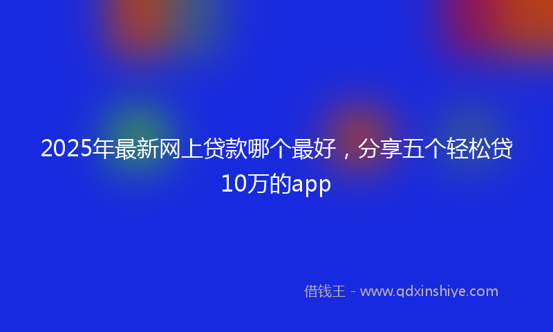 2025年最新网上贷款哪个最好，分享五个轻松贷10万的app