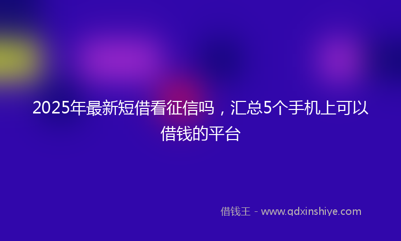2025年最新短借看征信吗，汇总5个手机上可以借钱的平台