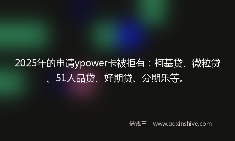 2025年的申请ypower卡被拒有：柯基贷、微粒贷、51人品贷、好期贷、分期乐等。