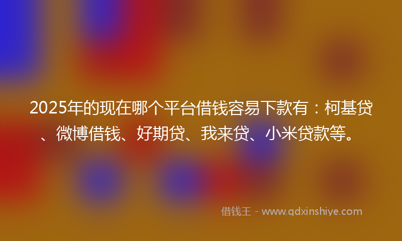 2025年的现在哪个平台借钱容易下款有：柯基贷、微博借钱、好期贷、我来贷、小米贷款等。
